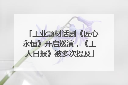 工业题材话剧《匠心永恒》开启巡演，《工人日报》被多次提及