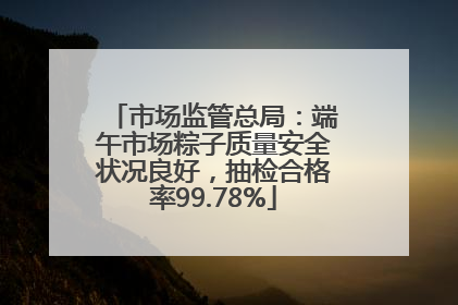 市场监管总局：端午市场粽子质量安全状况良好，抽检合格率99.78%