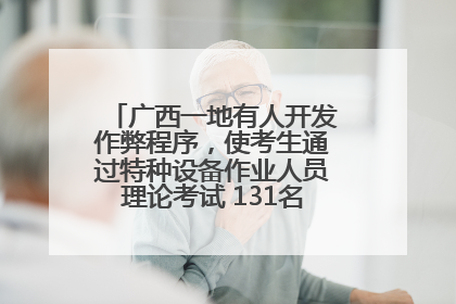 广西一地有人开发作弊程序，使考生通过特种设备作业人员理论考试 131名考生证书被撤销