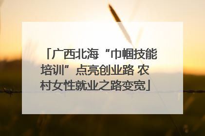 广西北海“巾帼技能培训”点亮创业路 农村女性就业之路变宽
