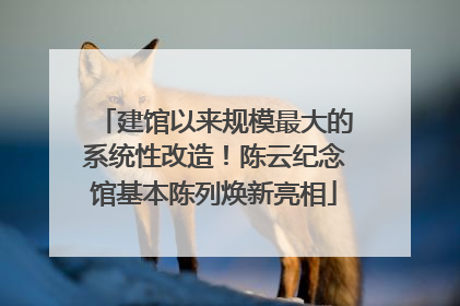 建馆以来规模最大的系统性改造！陈云纪念馆基本陈列焕新亮相