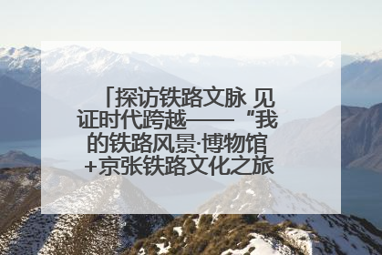 探访铁路文脉 见证时代跨越——“我的铁路风景·博物馆+京张铁路文化之旅”活动在京启动