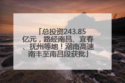 总投资243.85亿元，路经南昌、宜春、抚州等地！潮南高速南丰至南昌段获批