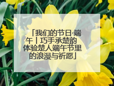我们的节日·端午丨巧手承楚韵 体验楚人端午节里的浪漫与祈愿