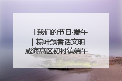 我们的节日·端午｜粽叶飘香话文明 威海高区初村镇端午系列活动亮点纷呈