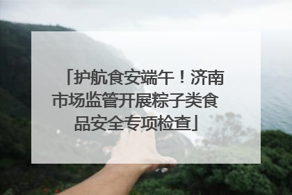 护航食安端午！济南市场监管开展粽子类食品安全专项检查