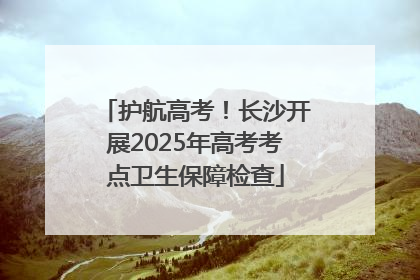 护航高考！长沙开展2025年高考考点卫生保障检查