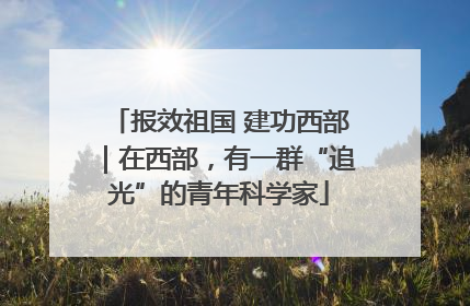 报效祖国 建功西部｜在西部，有一群“追光”的青年科学家