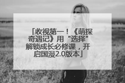 收视第一！《萌探奇遇记》用“选择”解锁成长必修课，开启国漫2.0版本