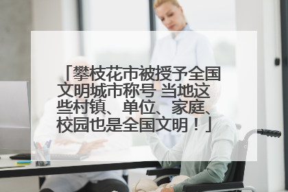 攀枝花市被授予全国文明城市称号 当地这些村镇、单位、家庭、校园也是全国文明！