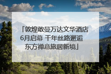 敦煌敢曼万达文华酒店6月启幕 千年丝路邂逅东方禅意旅居新境