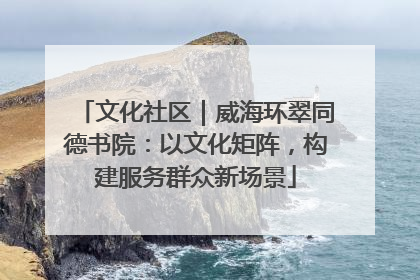 文化社区｜威海环翠同德书院：以文化矩阵，构建服务群众新场景