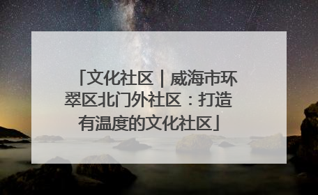 文化社区｜威海市环翠区北门外社区：打造有温度的文化社区