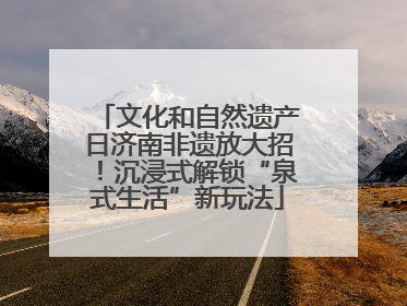 文化和自然遗产日济南非遗放大招！沉浸式解锁“泉式生活”新玩法