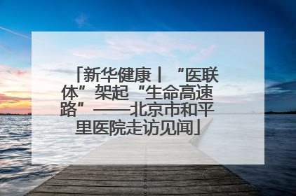 新华健康丨“医联体”架起“生命高速路”——北京市和平里医院走访见闻