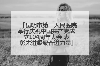 昆明市第一人民医院举行庆祝中国共产党成立104周年大会 表彰先进凝聚奋进力量
