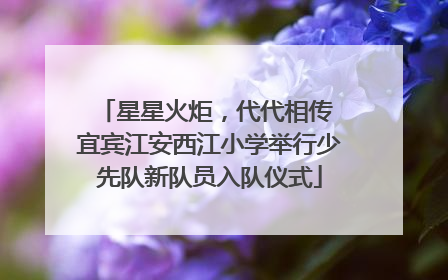 星星火炬，代代相传 宜宾江安西江小学举行少先队新队员入队仪式