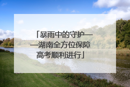 暴雨中的守护——湖南全方位保障高考顺利进行