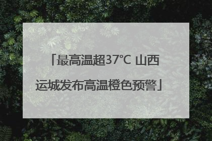 最高温超37℃ 山西运城发布高温橙色预警