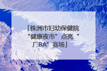 株洲市妇幼保健院“健康夜市”点亮“厂BA”赛场