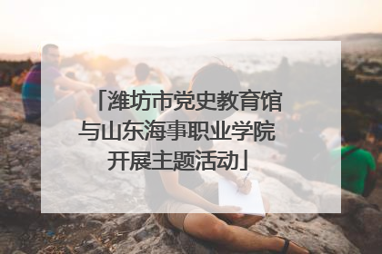 潍坊市党史教育馆与山东海事职业学院开展主题活动