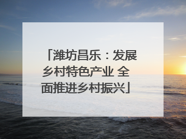 潍坊昌乐：发展乡村特色产业 全面推进乡村振兴