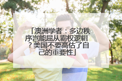 澳洲学者：多边秩序岂能屈从霸权逻辑？美国不要高估了自己的重要性