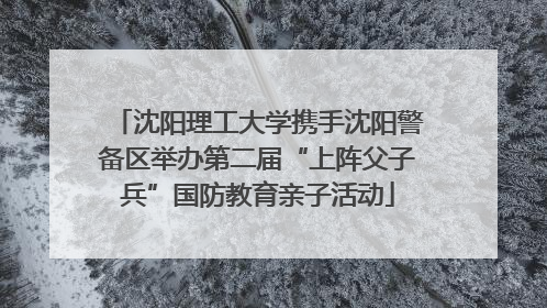 沈阳理工大学携手沈阳警备区举办第二届“上阵父子兵”国防教育亲子活动