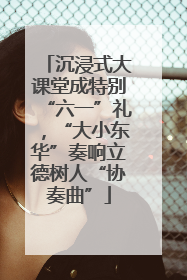 沉浸式大课堂成特别“六一”礼，“大小东华”奏响立德树人“协奏曲”