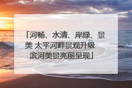 河畅、水清、岸绿、景美 太平河畔景观升级 滨河美景亮丽呈现