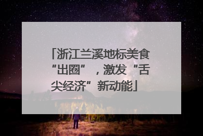 浙江兰溪地标美食“出圈”，激发“舌尖经济”新动能