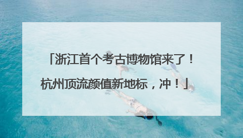 浙江首个考古博物馆来了！杭州顶流颜值新地标，冲！