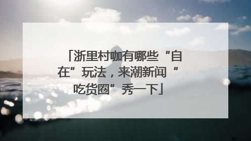 浙里村咖有哪些“自在”玩法，来潮新闻“吃货圈”秀一下