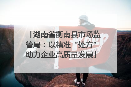 湖南省衡南县市场监管局：以精准“处方”助力企业高质量发展