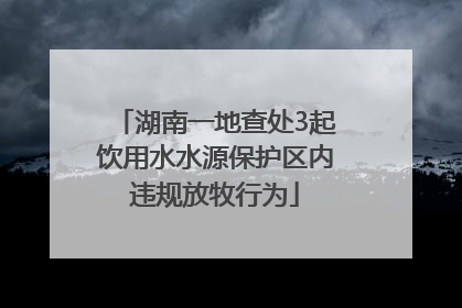 湖南一地查处3起饮用水水源保护区内违规放牧行为