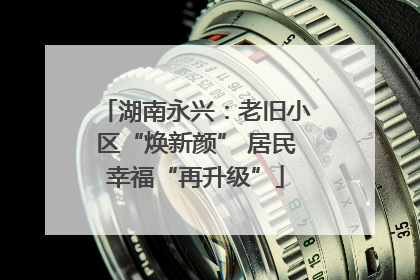 湖南永兴：老旧小区“焕新颜” 居民幸福“再升级”