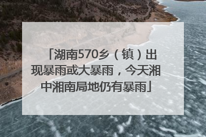 湖南570乡（镇）出现暴雨或大暴雨，今天湘中湘南局地仍有暴雨