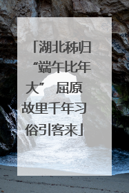 湖北秭归“端午比年大” 屈原故里千年习俗引客来