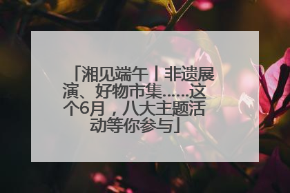 湘见端午丨非遗展演、好物市集……这个6月，八大主题活动等你参与