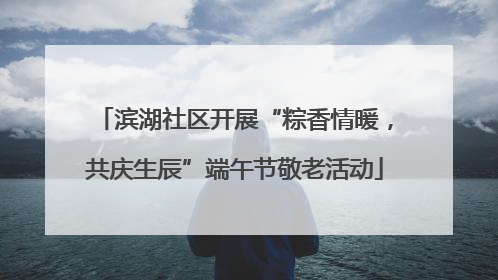 滨湖社区开展“粽香情暖，共庆生辰”端午节敬老活动