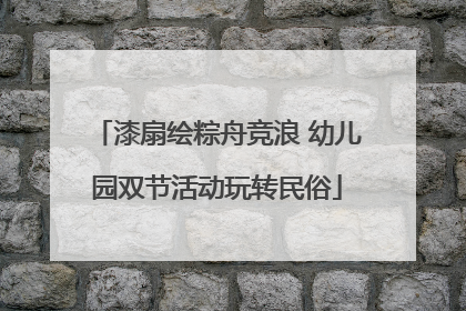 漆扇绘粽舟竞浪 幼儿园双节活动玩转民俗