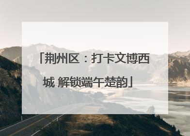 荆州区：打卡文博西城 解锁端午楚韵