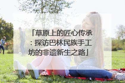 草原上的匠心传承：探访巴林民族手工坊的非遗新生之路