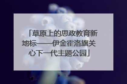 草原上的思政教育新地标——伊金霍洛旗关心下一代主题公园