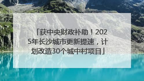 获中央财政补助！2025年长沙城市更新提速，计划改造30个城中村项目