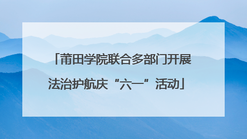 莆田学院联合多部门开展法治护航庆“六一”活动