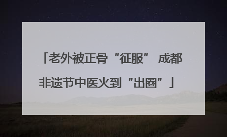 老外被正骨“征服” 成都非遗节中医火到“出圈”