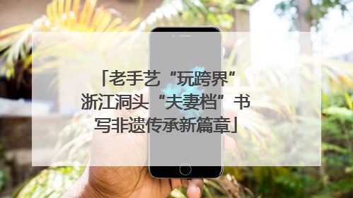 老手艺“玩跨界” 浙江洞头“夫妻档”书写非遗传承新篇章