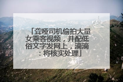 聋哑司机偷拍大量女乘客视频，并配低俗文字发网上，滴滴：将核实处理