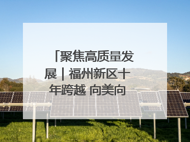 聚焦高质量发展｜福州新区十年跨越 向美向绿向质向新